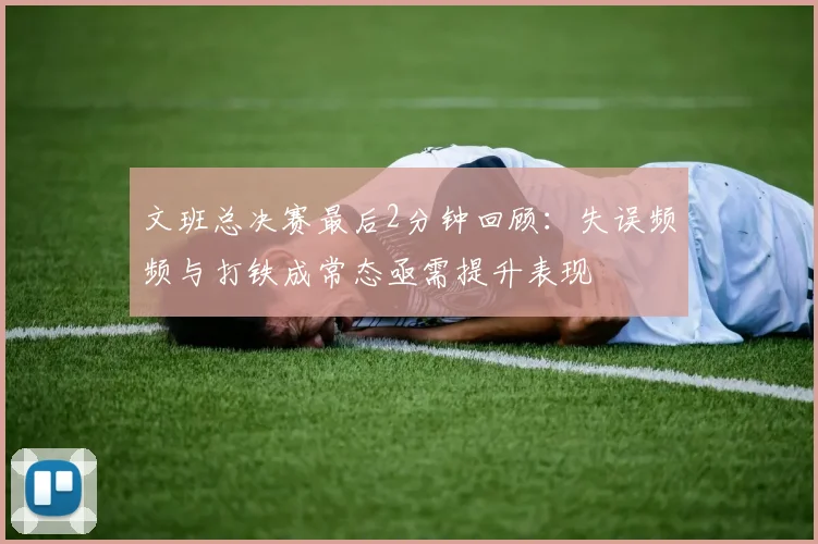 文班总决赛最后2分钟回顾：失误频频与打铁成常态亟需提升表现