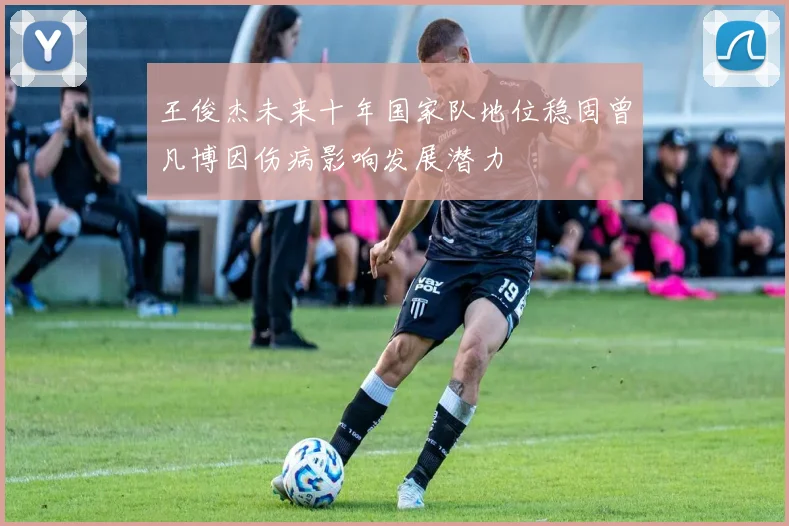 王俊杰未来十年国家队地位稳固曾凡博因伤病影响发展潜力