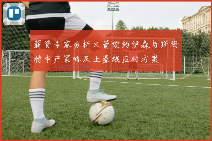 薪资专家分析火箭续约伊森与斯玛特中产策略及土豪线应对方案