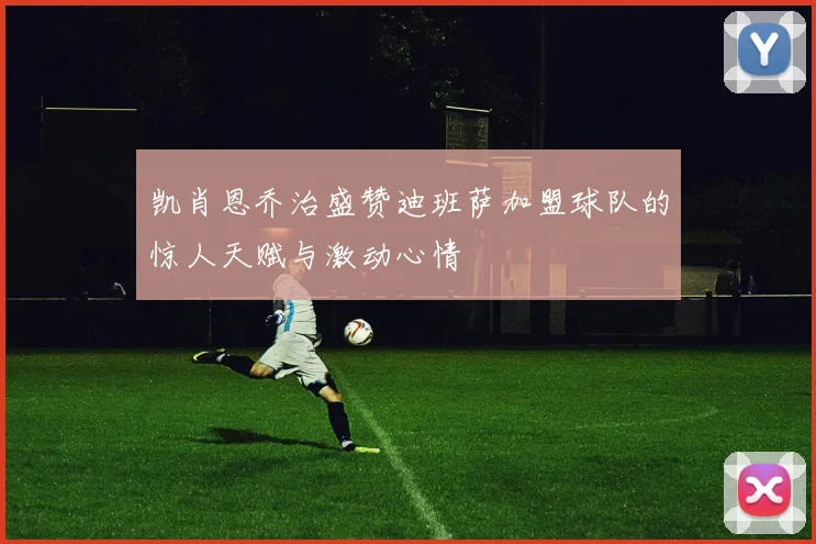 凯肖恩乔治盛赞迪班萨加盟球队的惊人天赋与激动心情