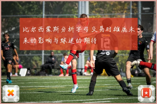 比尔西蒙斯分析字母交易对雄鹿未来的影响与球迷的期待