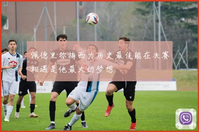 佩德里称梅西为历史最佳能在决赛相遇是他最大的梦想