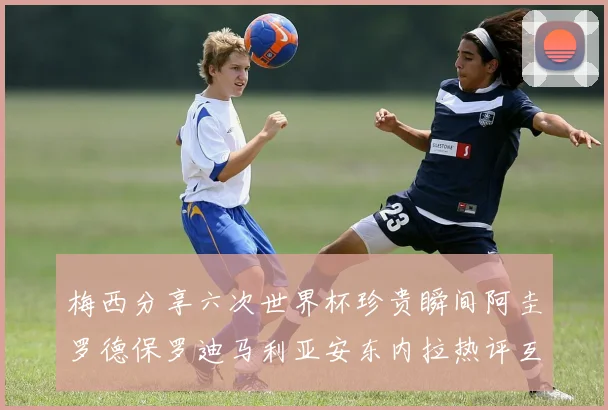 梅西分享六次世界杯珍贵瞬间阿圭罗德保罗迪马利亚安东内拉热评互动