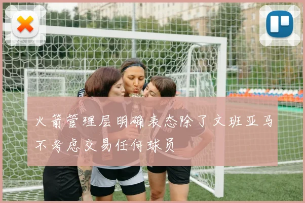 火箭管理层明确表态除了文班亚马不考虑交易任何球员