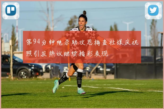 第94分钟绝杀助攻恩梅查社媒庆祝照引发热议继续精彩表现