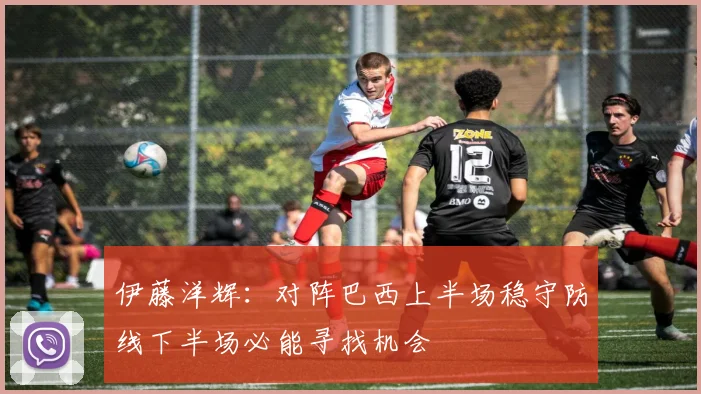伊藤洋辉：对阵巴西上半场稳守防线下半场必能寻找机会