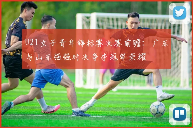 U21女子青年锦标赛决赛前瞻：广东与山东强强对决争夺冠军荣耀