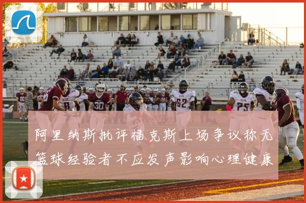 阿里纳斯批评福克斯上场争议称无篮球经验者不应发声影响心理健康