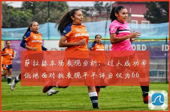 萨拉赫本场表现分析：过人成功率低地面对抗表现平平评分仅为66