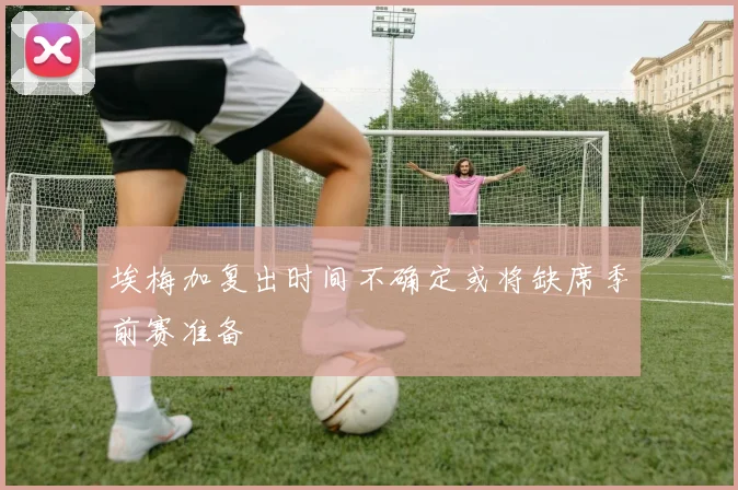 埃梅加复出时间不确定或将缺席季前赛准备