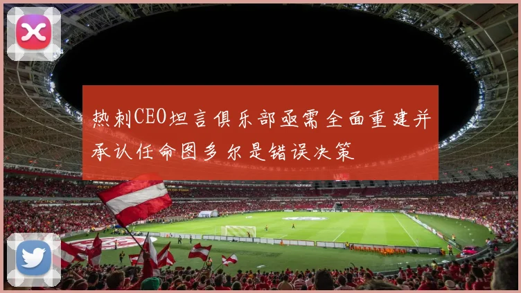 热刺CEO坦言俱乐部亟需全面重建并承认任命图多尔是错误决策
