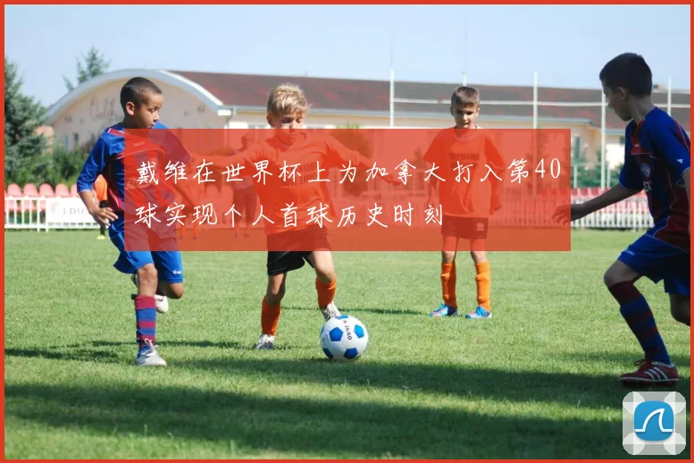 戴维在世界杯上为加拿大打入第40球实现个人首球历史时刻