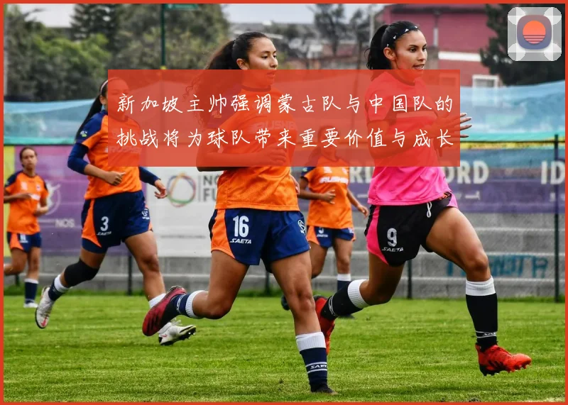 新加坡主帅强调蒙古队与中国队的挑战将为球队带来重要价值与成长机会