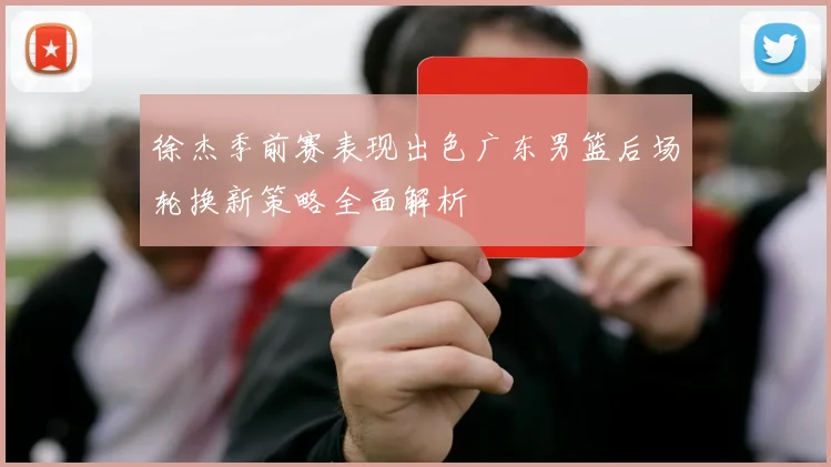 徐杰季前赛表现出色广东男篮后场轮换新策略全面解析