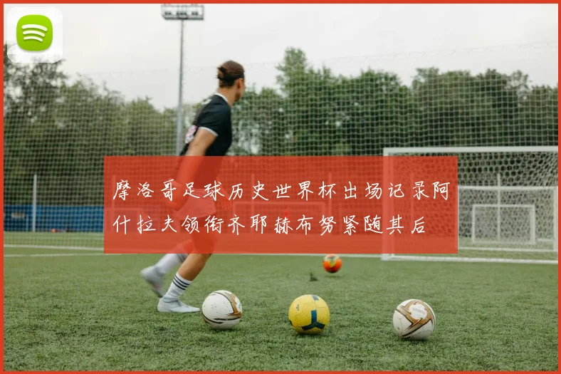 摩洛哥足球历史世界杯出场记录阿什拉夫领衔齐耶赫布努紧随其后