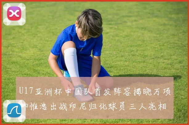 U17亚洲杯中国队首发阵容揭晓万项帅惟浩出战印尼归化球员三人亮相